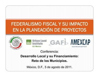 FEDERALISMO FISCAL Y SU IMPACTO
 EN LA PLANEACIÓN DE PROYECTOS



                Conferencia:
   Desarrollo Local y su Financiamiento:
         Reto de los Municipios.
      México, D.F., 5 de agosto de 2011.
 