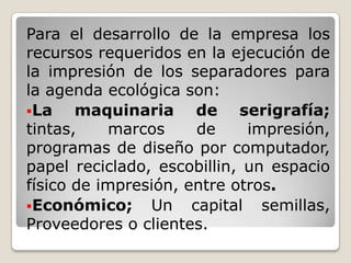 Para el desarrollo de la empresa los recursos requeridos en la ejecución de la impresión de los separadores para la agenda ecológica son:La maquinaria de serigrafía; tintas, marcos de impresión, programas de diseño por computador, papel reciclado, escobillin, un espacio físico de impresión, entre otros.