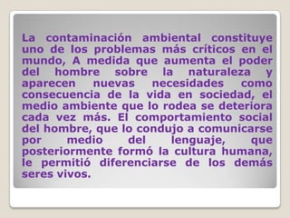 La contaminación ambiental constituye uno de los problemas más críticos en el mundo, A medida que aumenta el poder del hombre sobre la naturaleza y aparecen nuevas necesidades como consecuencia de la vida en sociedad, el medio ambiente que lo rodea se deteriora cada vez más. El comportamiento social del hombre, que lo condujo a comunicarse por medio del lenguaje, que posteriormente formó la cultura humana, le permitió diferenciarse de los demás seres vivos. 