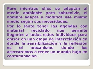Pero mientras ellos se adaptan al medio ambiente para sobrevivir, el hombre adapta y modifica ese mismo medio según sus necesidades.Por lo tanto tener las agendas con material reciclado nos permite llegarles a todos estos individuos para entrar en una etapa de interrelación en donde la sensibilización y la reflexión es el mecanismo donde los acercaremos a tener un mundo bajo en contaminación.