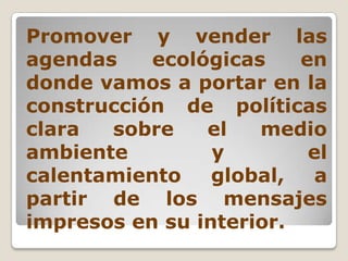 Promover y vender las agendas ecológicas en donde vamos a portar en la construcción de políticas clara sobre el medio ambiente y el calentamiento global, a partir de los mensajes impresos en su interior.