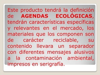 Este producto tendrá la definición de AGENDAS ECOLÓGICAS, tendrán características específicas y relevantes en el mercado, los materiales que los componen son de carácter reciclable, su contenido llevara un separador con diferentes mensajes alusivos a la contaminación ambiental, impresos en serigrafía.
