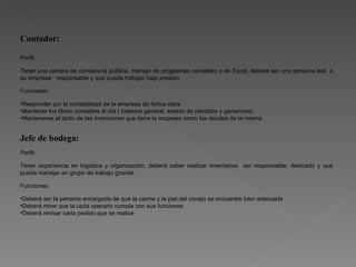 Contador: Perfil:  Tener una carrera de contaduría pública, manejo de programas contables y de Excel, deberá ser una persona leal  a su empresa  responsable y que pueda trabajar bajo presión  Funciones:  Responder por la contabilidad de la empresa de forma clara Mantener los libros contables al día ( balance general, estado de pérdidas y ganancias) Mantenerse al tanto de las inversiones que tiene la empresa como las deudas de la misma  Jefe de bodega: Perfil: Tener experiencia en logística y organización, deberá saber realizar inventarios  ser responsable, dedicado y que pueda manejar en grupo de trabajo grande. Funciones: Deberá ser la persona encargada de que la carme y la piel del conejo se encuentre bien adecuada Deberá mirar que la cada operario cumpla con sus funciones  Deberá revisar cada pedido que se realice 