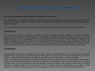 ¿ Por qu é  es importante la estructuraci ó n y evaluaci ó n de un proyecto? Es muy importante la evaluaci ó n porque aqu í  contamos con todos los elementos necesarios para poder identificar cu á nto cuesta llevar a cabo el proyecto, y cu á les van hacer los beneficios que recibiremos las ventajas y condiciones actuales y futuras del proyecto. A continuaci ó n les daremos a conocer los cuatro tipos de evaluaciones que se pueden identificar en este proyecto: Financiera: Aqu í  lo que buscamos es un estado de an á lisis de estados contables buscando relacionar el estudio de posibles variaciones en la estructura del financiamiento  empresarial, b á sicamente buscando y utilizando informaci ó n  de los balances informes internos, presupuestos etc. Pues all í  podremos verificar la mayor o menor calidad de acuerdo a los estados contables. Pues lo que buscamos con esta empresa distribuidora de carne de conejo, de pieles y de abono es satisfacer la rentabilidad econ ó mica de este, pues llevando una estructuraci ó n eficiente de balances econ ó micos. Incluir í a tambi é n el r é gimen de oferta  p ú blica pues incluir í a m á s volumen f í sico de producci ó n, ventas internas, y exportaci ó n. Económica: En esta  parte econ ó mica lo que tratamos es de ajustar  una forma  ó ptica teniendo en cuenta la inversi ó n del capital necesario alto y los requisitos para obtenerla ser á n altos tambi é n.  Inversiones en tecnolog í a, instalaciones y plantas de proceso  de desechos l í quidos podr í an ser (lagunas de tratamiento) pues demandan un capital importante. Si bien se empieza en un frigor í fico para proveer carne de conejo al mejor precio con la mejor calidad, los mercados donde se buscan colocarlos ser á n los  que mayores ingresos nos entregaran, analizar los mercados donde se buscan colocarlos para que nos proporcionen mayores ingresos, podr í amos empezar con variables econ ó micos de empleo, producci ó n, comercio exterior, para consumo etc. Aun as í  teniendo todas las oportunidades de exportar no debe descartarse el mercado local pues se detecta una tendencia a incorporar la carne de conejo a  la dieta alimenticia. 