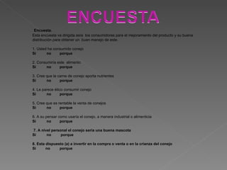 Encuesta. Esta encuesta va dirigida asía  los consumidores para el mejoramiento del producto y su buena distribución para obtener un  buen manejo de este. 1. Usted ha consumido conejo  Si  no  porque  2. Consumiría este  alimento Si  no  porque  3. Cree que la carne de conejo aporta nutrientes Si  no  porque 4. Le parece ético consumir conejo Si  no  porque 5. Cree que es rentable la venta de conejos Si  no  porque 6. A su pensar como usaría el conejo, a manera industrial o alimenticia Si  no  porque 7. A nivel personal el conejo seria una buena mascota Si  no  porque 8. Esta dispuesto (a) a invertir en la compra o venta o en la crianza del conejo Si  no  porque 