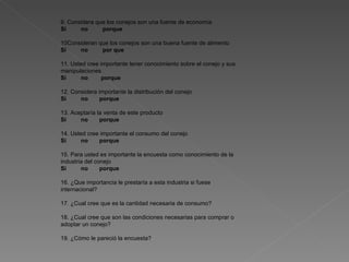 9. Considera que los conejos son una fuente de economía Si  no  porque 10Consideran que los conejos son una buena fuente de alimento Si  no  por que 11. Usted cree importante tener conocimiento sobre el conejo y sus manipulaciones Si  no  porque 12. Considera importante la distribución del conejo Si  no  porque 13. Aceptaría la venta de este producto Si  no  porque 14. Usted cree importante el consumo del conejo Si  no  porque 15. Para usted es importante la encuesta como conocimiento de la industria del conejo Si  no  porque 16. ¿Que importancia le prestaría a esta industria si fuese internacional?   17. ¿Cual cree que es la cantidad necesaria de consumo?   18. ¿Cual cree que son las condiciones necesarias para comprar o adoptar un conejo?   19. ¿Cómo le pareció la encuesta?     