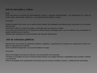 Jefe de mercadeo y ventas: Perfil: Tiene que tener una carrera de mercadotecnia, ventas o negocios internacionales,  con experiencia de 2 años en ventas, seria, responsable, autónoma  y con capacidad del trabajo en equipo Funciones: Deberá trabajar de la mano con el gerente para diseñar las estrategias permitentes para incursionar en el mercado internacional  Supervisar metas en la parte de ventas y supervisar para que estas se cumplan  Con ayuda del departamento de relaciones publicas buscar estrategias para  que los clientes y los proveedores se sientan satisfechos con nosotros Deberá estar estudiando las oportunidades  del mercado internacional Jefe de relaciones públicas:  Deberá tener una carrera de relaciones públicas o logística y organización de eventos con experiencia mínima de 2 años en organización de eventos Tener excelente imaginación y que pueda trabajar en equipo  Funciones: Será el encargado de buscar los clientes y los proveedores de la empresa También se encargara de que la empresa tenga siempre una imagen llamativa y agradables para el público, clientes y proveedores Será la encargada de la organización de eventos para la empresa (cocteles, basares, y celebraciones especiales).  