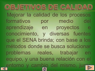 Mejorar la calidad de los procesos
formativos      por   medio     del
aprendizaje     en   proyectos    e
conocimiento, y diversas fuentes
que el SENA brinda; con base a los
métodos donde se busca solucionar
problemas reales, trabajar en
equipo, y una buena relación con el
entorno y cambio del mismo, junto
 