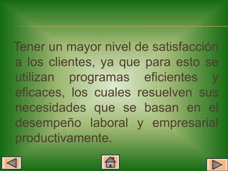 Tener un mayor nivel de satisfacción
a los clientes, ya que para esto se
utilizan programas eficientes y
eficaces, los cuales resuelven sus
necesidades que se basan en el
desempeño laboral y empresarial
productivamente.
 