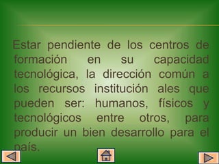 Estar pendiente de los centros de
formación    en     su   capacidad
tecnológica, la dirección común a
los recursos institución ales que
pueden ser: humanos, físicos y
tecnológicos entre otros, para
producir un bien desarrollo para el
país.
 