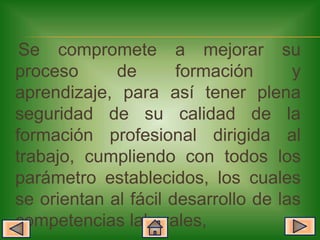 Se compromete a mejorar su
proceso      de       formación      y
aprendizaje, para así tener plena
seguridad de su calidad de la
formación profesional dirigida al
trabajo, cumpliendo con todos los
parámetro establecidos, los cuales
se orientan al fácil desarrollo de las
competencias laborales,
 