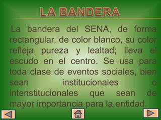 La bandera del SENA, de forma
rectangular, de color blanco, su color
refleja pureza y lealtad; lleva el
escudo en el centro. Se usa para
toda clase de eventos sociales, bien
sean          institucionales        o
intenstitucionales que sean de
mayor importancia para la entidad.
 