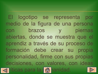 El logotipo se representa por
medio de la figura de una persona
con       brazos      y     piernas
abiertas, donde se muestra que el
aprendiz a través de su proceso de
formación debe crear su propia
personalidad, firme con sus propias
decisiones, con valores, con ideas
críticas para la humanidad.
 