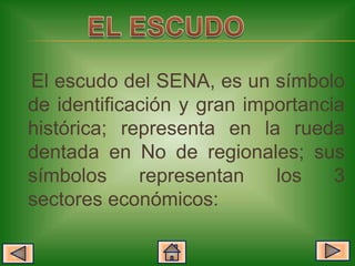 El escudo del SENA, es un símbolo
de identificación y gran importancia
histórica; representa en la rueda
dentada en No de regionales; sus
símbolos     representan    los    3
sectores económicos:
 
