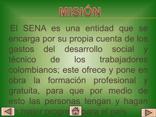 El SENA es una entidad que se
encarga por su propia cuenta de los
gastos del desarrollo social y
técnico    de   los    trabajadores
colombianos; este ofrece y pone en
obra la formación profesional y
gratuita, para que por medio de
esto las personas tengan y hagan
un mejor progreso para el país.
 