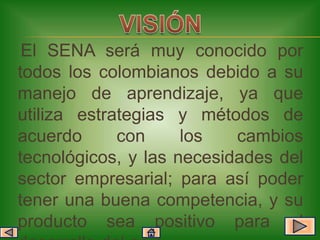 El SENA será muy conocido por
todos los colombianos debido a su
manejo de aprendizaje, ya que
utiliza estrategias y métodos de
acuerdo      con     los   cambios
tecnológicos, y las necesidades del
sector empresarial; para así poder
tener una buena competencia, y su
producto sea positivo para el
 