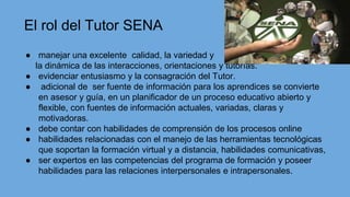 ● manejar una excelente calidad, la variedad y
la dinámica de las interacciones, orientaciones y tutorías.
● evidenciar entusiasmo y la consagración del Tutor.
● adicional de ser fuente de información para los aprendices se convierte
en asesor y guía, en un planificador de un proceso educativo abierto y
flexible, con fuentes de información actuales, variadas, claras y
motivadoras.
● debe contar con habilidades de comprensión de los procesos online
● habilidades relacionadas con el manejo de las herramientas tecnológicas
que soportan la formación virtual y a distancia, habilidades comunicativas,
● ser expertos en las competencias del programa de formación y poseer
habilidades para las relaciones interpersonales e intrapersonales.
El rol del Tutor SENA
 