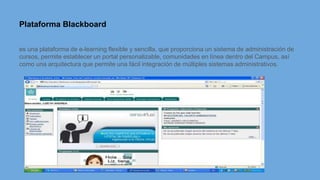 Plataforma Blackboard
es una plataforma de e-learning flexible y sencilla, que proporciona un sistema de administración de
cursos, permite establecer un portal personalizable, comunidades en línea dentro del Campus, así
como una arquitectura que permite una fácil integración de múltiples sistemas administrativos.
 