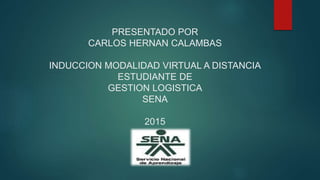 PRESENTADO POR
CARLOS HERNAN CALAMBAS
INDUCCION MODALIDAD VIRTUAL A DISTANCIA
ESTUDIANTE DE
GESTION LOGISTICA
SENA
2015
 