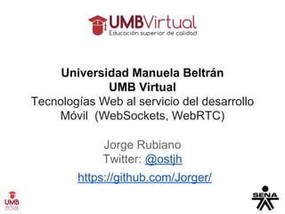Universidad Manuela Beltrán 
UMB Virtual 
Tecnologías Web al servicio del desarrollo 
Móvil (WebSockets, WebRTC) 
Jorge Rubiano 
Twitter: @ostjh 
https://github.com/Jorger/ 
 