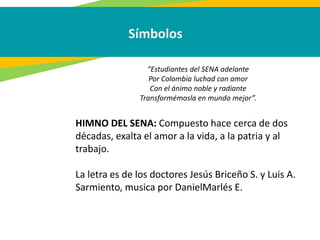 Símbolos
HIMNO DEL SENA: Compuesto hace cerca de dos
décadas, exalta el amor a la vida, a la patria y al
trabajo.
La letra es de los doctores Jesús Briceño S. y Luis A.
Sarmiento, musica por DanielMarlés E.
“Estudiantes del SENA adelante
Por Colombia luchad con amor
Con el ánimo noble y radiante
Transformémosla en mundo mejor”.
 