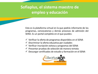 Sofiaplus, el sistema maestro de
empleo y educación
Esta es la plataforma virtual en la que podrás informarte de los
programas, convocatorias y demás procesos de admisión del
SENA. Es un portal completo en el que puedes:
 Verificar la oferta de programas disponibles en el SENA
 Discriminar la oferta educativa por ciudades
 Verificar inscripción exitosa a programas del SENA
 Presentar pruebas de selección de manera remota
 Descargar certificados de estudio y formación en el SENA
 