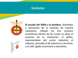 Símbolos
El escudo del SENA y la bandera, diseñados
a comienzos de la creación de nuestra
institución, reflejan los tres sectores
económicos dentro de los cuales se ubica el
accionar de la institución: el piñón,
representativo del sector industria; el
caduceo, asociado al de comercio y servicios;
y el café, ligado al primario y extractivo.
 