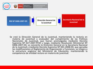 Se creó la Dirección General de la Juventud, manteniendo la rectoría en materia de juventud y evaluador del cumplimiento de las Políticas Nacionales de Juventud, que fueran promulgadas mediante Decreto Supremo Nº 027-2007-PCM y luego, mediante Resolución Ministerial Nº 0406-2007-ED, se convierte la Dirección General en la Secretaría Nacional de la Juventud y mediante Decreto Supremo Nº 001-2008-ED, que aprueba las modificaciones al Reglamento de Organización y Funciones, se integra a la estructura orgánica del Ministerio de Educación, manteniendo la competencia de entidad rectora en materia de juventud. RM Nº 0406-2007-ED Dirección General de la Juventud Secretaría Nacional de la Juventud 