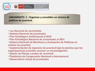 Ley Nacional de Juventudes Sistema Nacional de juventudes Plan Estratégico Institucional al 2016 Plan Estratégico Nacional de Juventudes al 2021 Sistema Nacional de Monitoreo y Evaluación de Políticas en materia de juventud Implementación de espacios de juventud bajo la premisa que las organizaciones juveniles asuman un rol protagónico  Diseño de Planes Locales de Juventud Plataforma de Cooperación Nacional e Internacional Observatorio virtual de juventudes LINEAMIENTO  2 - Organizar y consolidar un sistema de políticas de juventud.  