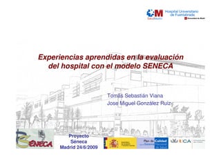 Experiencias aprendidas en la evaluación
  del hospital con el modelo SENECA


                         Tomás Sebastián Viana
                         Jose Miguel González Ruiz




         Proyecto
          Séneca
      Madrid 24/6/2009
 