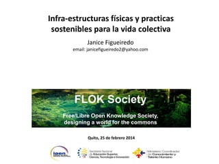 Infra-estructuras físicas y practicas
sostenibles para la vida colectiva
Janice Figueiredo
email: janicefigueiredo2@yahoo.com

FLOK Society
Free/Libre Open Knowledge Society,
designing a world for the commons
Quito, 25 de febrero 2014

 