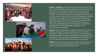 • Canas y canchis ubicados al norte del lago Titicaca en el
Perú actual identificados del valle del sur del rio Vilcanota
en el Perú actual ambos señoríos formaron una fuerte
federación compartían no solamente el aymara sino
también practicas funerarias y estrategias económicas el
cronista cieza de león que tanto como hombres y mujeres
llevaban en la cabeza unos botones de lana grandes
redondos y muy altos canchis y canas se ubican ambos
lados del Titicaca ocupando sectores del urcusuyus y
umasuyus pequeñas grupos de mitimaes canas fueron
trasladados a diversas regiones de Bolivia como
Copacabana o italaque
• Lupaca sociedad llamera aymara hablantes ubicados en
la orillas del lago Titicaca su existencia seria antes de
tiwanacu ocuparon un lado el urcusuyu una región mas
pastoril de lengua puquina se dividieron para sobrevivir en
markas juli y pomata serian los lugares de asentamientos
hay actividades de tejer el intercambio de ganado
• Collas conocido como el señorío colla instalados al norte
y noreste del lago descendientes de tiwanacu tienen
mismos rasgos culturales de los lupacas
 