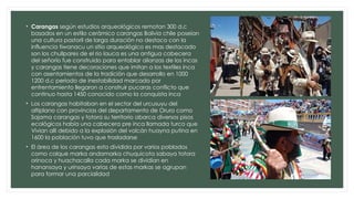 • Carangas según estudios arqueológicos remotan 300 d.c
basados en un estilo cerámico carangas Bolivia chile poseían
una cultura pastoril de larga duración no destaco con la
influencia tiwanacu un sitio arqueológico es mas destacado
son los chullpares de el rio lauca es una antigua cabecera
del señorío fue construido para entablar alianzas de los incas
y carangas tiene decoraciones que imitan a los textiles inca
con asentamientos de la tradición que desarrollo en 1000
1200 d.c periodo de inestabilidad marcado por
enfrentamiento llegaron a construir pucaras conflicto que
continuo hasta 1450 conocido como la conquista inca
• Los carangas habitaban en el sector del urcusuyu del
altiplano con provincias del departamento de Oruro como
Sajama carangas y totora su territorio abarca diversos pisos
ecológicos había una cabecera pre inca llamada turco que
Vivian allí debido a la explosión del volcán huayna putina en
1600 la población tuvo que trasladarse
• El área de los carangas esta dividida por varios poblados
como colque marka andamarka chuquicota sabaya totora
orinoca y huachacalla cada marka se dividían en
hanansaya y urinsaya varias de estas markas se agrupan
para formar una parcialidad
 