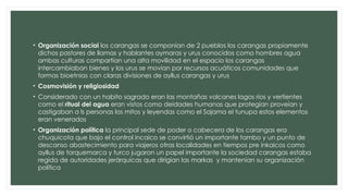 • Organización social los carangas se componían de 2 pueblos los carangas propiamente
dichos pastores de llamas y hablantes aymaras y urus conocidos como hombres agua
ambas culturas compartían una alta movilidad en el espacio los carangas
intercambiaban bienes y los urus se movían por recursos acuáticos comunidades que
formas bioetnias con claras divisiones de ayllus carangas y urus
• Cosmovisión y religiosidad
• Considerado con un habito sagrado eran las montañas volcanes lagos ríos y vertientes
como el ritual del agua eran vistos como deidades humanas que protegían proveían y
castigaban a ls personas los mitos y leyendas como el Sajama el tunupa estos elementos
eran venerados
• Organización política la principal sede de poder o cabecera de los carangas era
chuquicota que bajo el control incaico se convirtió un importante tambo y un punto de
descanso abastecimiento para viajeros otras localidades en tiempos pre inkaicos como
ayllus de torquemarca y turco jugaron un papel importante la sociedad carangas estaba
regida de autoridades jerárquicas que dirigían las markas y mantenían su organización
política
 