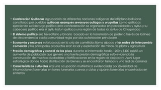 • Conferacion Quillacas agrupación de diferentes naciones indígenas del altiplano boliviano
constituida por pueblos quillacas asanques sevaruyos aullagas y uruquillas como quillacas
ejerciendo su liderazgo político esta confederación se organizaba en parcialidades y ayllus y su
cabecera política era el ayllu hatun quillaca una región de todos los ayllus de Chuquisaca
• El sistema político era hereditario y binario basado en la transmisión de poder a través de la línea
de descendencia cada comunidad regia por dos autoridades principales
• Economía y recursos esta basada en la cría de camélidos llama alpaca y las redes de intercambio
comercial y los principales productos eran la sal y explotación de minas de plata y agricultura
• Presión demográfica y control de los pisos durante el intermedio tardío 1200 y 1400 existió un
aumento de población que genero una fuerte presión demográfica esto evidencia la
construcción de muchas ciudadelas y fortificaciones en la región de coipasa y Uyuni lugar
estratégico donde había distribución de bienes y se encontraron tambos y una red de caminos
• Características culturales era una ocupación multiétnica evidenciada por diversidad de
inhumaciones funerarias en torres funerarios cuevas y cistas y ajuares funerarios encontrados en
entierros
 