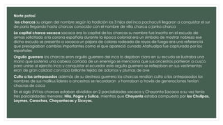 Norte potosí
los charcas su origen del nombre según la tradición los 3 hijos del inca pachacuti llegaron a conquistar el sur
de paria llegando hasta charcas conocido con el nombre de villa charca o janko charca
La capital charca sacaca sacaca era la capital de los charcas su nombre fue inscrito en el escudo de
armas solicitado a la corona española durante la época colonial era un símbolo de mostrar nobleza ese
dicho escudo se presento a sacaca un pájaro de colores rodeado de rayos de fuego era una referencia
que presagiaban cambios importantes como el que apareció cunado Atahualpa fue capturado por los
españoles
Orgullo guerrero los charcas eran orgullo guerrero del inca lo dejaban claro en su escudo se ilustraba una
mano que sostenía una cabeza cortada de un enemigo se menciona que sus ancestros partieron a cusco
para unirse al ejercito inca y conquistar el ecuador este orgullo guerrero se reflejaban en sus vestimentas
eran de gran calidad con ropa brillante tejida de adornos y plumas de ave
Culto a los antepasados además de su destreza guerrera los charcas rendian culto a los antepasados los
nombres de sus mallkus lideres o ancestros se recordaran y honraban a través de generaciones tenían
chacras de coca
En el siglo XVI los charcas estaban divididos en 2 parcialidades sacaca y Chayanta Sacaca a su vez tenía
tres parcialidades menores: Hila, Pagre y Sullca, mientras que Chayanta estaba compuesta por los Chullpas,
Laymes, Carachas, Chayantacas y Sicoyas.
 