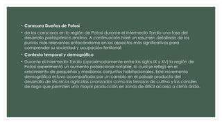 • Caracara Dueños de Potosí
• de los caracaras en la región de Potosí durante el Intermedio Tardío una fase del
desarrollo prehispánico andino. A continuación haré un resumen detallado de los
puntos más relevantes enfocándome en los aspectos más significativos para
comprender su sociedad y ocupación territorial:
• Contexto temporal y demográfico
• Durante el Intermedio Tardío (aproximadamente entre los siglos IX y XV) la región de
Potosí experimentó un aumento poblacional notable, lo cual se reflejó en el
crecimiento de pequeños y medianos conjuntos habitacionales. Este incremento
demográfico estuvo acompañado por un cambio en el paisaje producto del
desarrollo de técnicas agrícolas avanzadas como las terrazas de cultivo y los canales
de riego que permiten una mayor producción en zonas de difícil acceso o clima árido.
 