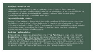 • Economía y modos de vida
• La ganadería de camélidos (como la alpaca y la llama) continuó siendo una base
fundamental para la subsistencia de la población. Sin embargo no se encontraron indicios de
una explotación minera en esta época a diferencia de otras zonas andinas que ya
comenzaban a desarrollar actividades extractivas.
• Organización social y política
• Aunque no hay evidencia de una estructura social completamente jerarquizada o un poder
centralizado como en otras culturas de la región andina sí se puede hablar de una unidad
cultural en el territorio potosino. Este fenómeno parece haber tomado la forma de sociedades
corporativas en las cuales diferentes grupos compartían ciertas prácticas culturales y
económicas pero sin una autoridad central.
• Cerámica y estilos artísticos
• En la cerámica se destacan varios estilos como el Yura-Potosí (que es negro sobre naranja),
Caracara (caracterizado por el uso de colores como rojo, púrpura, naranja y negro sobre un
fondo de la pieza) y Chaquí-Condoriri (o Huruquilla). Estos estilos reflejan influencias locales y
regionales con ciertos patrones de decoración como líneas negras con puntos o cruces. Esta
cerámica se utilizaba para la preparación y almacenamiento de alimentos siendo comunes
las grandes jarras y cántaros así como cuencos ollas y platos de uso doméstico.
 