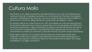 Cultura Mollo
• Asentados en los valles mesotermos del departamento de la paz caracterizados por
construcciones de ciudadelas de piedra y su continuidad con tiwanacu Se Sugieren
que eran mediadores entre tiwanacu y los incas tienen posiciones entre el altiplano y
las llanuras su cerámica refleja elementos compartidos de altiplano y selva
• El nombre mollo le da Carlos Ponce S en 1957 que trabajo en el sitio de iskanwaya en
la hacienda mollo provincia muñecas de larecaja con una topografía de 5.000 msnm
esta sobre quebradas y valles la diversidad ecológica permitió de tiempos formativos
una economía complementaria y excedentaria como generación de circuitos de
intercambio es posible que durante la caída de tiwanacu la gente habría desarrollado
• Existe alguna relación con la región del sitio kallawaya el alto porcentaje de la
población vendía seria la región yunga kallawaya tomando similitudes lingüísticas y
culturales estos grupos conectaban redes de intercambio entre la región de lo largo
del altiplano y la región amazónica
 