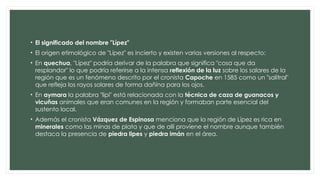 • El significado del nombre "Lípez"
• El origen etimológico de "Lípez" es incierto y existen varias versiones al respecto:
• En quechua, "Lípez" podría derivar de la palabra que significa "cosa que da
resplandor" lo que podría referirse a la intensa reflexión de la luz sobre los salares de la
región que es un fenómeno descrito por el cronista Capoche en 1585 como un "salitral"
que refleja los rayos solares de forma dañina para los ojos.
• En aymara la palabra "lipi" está relacionada con la técnica de caza de guanacos y
vicuñas animales que eran comunes en la región y formaban parte esencial del
sustento local.
• Además el cronista Vázquez de Espinosa menciona que la región de Lípez es rica en
minerales como las minas de plata y que de allí proviene el nombre aunque también
destaca la presencia de piedra lipes y piedra imán en el área.
 