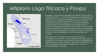 Altiplano Lago Titicaca y Poopo
• Surgieron como señoríos alrededor del siglo XII después de la
caída de tiwanacu y durante la llegada de los españoles con
estructuras de unidades sociopolíticas con un nombre propio
detenando una identidad particular cada etnia tenia si
autoridad y territorio en la puna y en los valles interiores y
costeros hasta los llanos el idioma que hablaban era el
aymara o lengua de intercambio o contacto no todo se tenia
el aymara estaba el uruquilla o puquina idiomas mas antiguos
había una división de espacio urcusuyu y umasuyu y llama la
atención entre la disgregación y enfrentamiento entre
pueblos
• De norte a sur del Collasuyo y en el sur del cusco se
encontraban los canchis y canas alrededor del lago Titicaca
se agruparon naciones colla pacajes y lupacas alrededor del
lago Poopó son soras carangas y quillacas y un tercer bloque
la confederación cara cara charcas chuis y chichas y
finalmente lipez y yampara
 