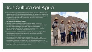 Urus Cultura del Agua
• Se considera la población mas antigua del mundo cultura que se
desarrollo a orillas de ríos y lagos y salares de 800 km su habitad se
ubica desde el rio azangaro hasta el salar coipasa pasando por el
rio desaguadero del lago Poopó uru uru y así como las islas
artificiales del lago
• Los uru murato del lago Poopó
• Siempre habitaron esos parajes vivieron desde la colonia
mimetizados por la población quechua y aymara también viven
en otros asentamientos urus de la orilla occidental en
comunidades ribereñas de tacahua lichichito vinto y chullasi
ubicados en las orillas del lago Poopó y huari
• Su economía se centraba en la cacería la pesca y agricultores
actividades que desaparecieron por el cambio climático y
contaminación minera
• Neveu lemarie es el primero en etnografiar en 1909 y que
mencionan que hacían vida nocturna tienen estancias caseríos
especiales su idioma es diferente a los demás de la región no
conocen el aymara y quechua son cazadores nocturnos de patos
• Su origen mítico se asocia a los chullpas
 