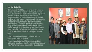 • Los Uru de iruhito
• Compuesto de 200 personas que viven en el
pueblo de iruhito ubicado en la provincia de
jesus de machaca poblado cercano a guaqui
donde asistían a realizar compromisos
religiosos estos se caracterizaban por habitar
en putucus de totora y representar vestimenta
diferente de aymaras les describen como
pescadores y señalan que aun conservan su
lengua y arquitectura se habla de un dato
datos etnográficos señalan que su población
duro después de una sequia que duro entre
1939 y 1947 tiempo que el desaguadero se
seco
• En la actualidad se dedican a la pesca la
agricultura y la ganadería
• En su mayoría son católicos pero también
adoran a sus dioses locales entre ellos el lauca
y la Pachamama sus principales divinidades
 