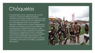 Chóquelas
• considerados como cazadores de vicuñas
tarucas y viscachas desde el periodo
formativo el cronista matienzos dice en el siglo
xvi hay pocos y los que hay no entienden sino
en matar ganado bravo y en idolatrar
bertonio sostiene que no tenían organización
estable ni caciques con los incas habían sido
incorporados al estado formando un ayllu
denominado el ayllu choquela de cazadores
berthonio o choquelas formaron unidades
monoetnicas dedicadas al uso de camelidos
caza o tras actividades relacionadas hay
poca información sobre este grupo se podría
considera como seres naturales y guardianes
de huacas
 
