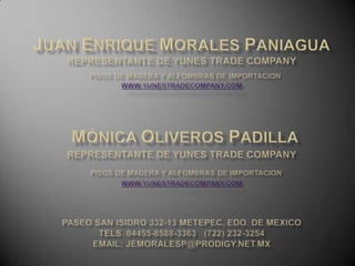 Juan enrique morales pANIAguAREPRESENTANTE DE YUNES TRADE COMPANYPISOS DE MADERA Y ALFOMBRAS DE IMPORTACIONwww.yunestradecompany.comMónica oliveros pAdIllAREPRESENTANTE DE YUNES TRADE COMPANYPISOS DE MADERA Y ALFOMBRAS DE IMPORTACIONwww.yunestradecompany.com paseo san isidro 332-13 metepec, edo. De mexicotels. 04455-8588-3363   (722) 232-3254email: jemoralesp@prodigy.net.mx 