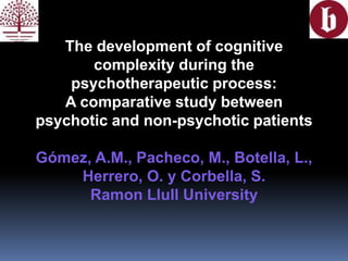 The development of cognitive
complexity during the
psychotherapeutic process:
A comparative study between
psychotic and non-psychotic patients
Gómez, A.M., Pacheco, M., Botella, L.,
Herrero, O. y Corbella, S.
Ramon Llull University
 
