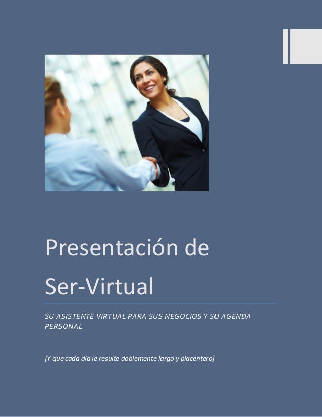 Presentación de 
Ser-Virtual 
SU ASISTENTE VIRTUAL PARA SUS NEGOCIOS Y SU AGENDA PERSONAL 
[Y que cada día le resulte dobl...