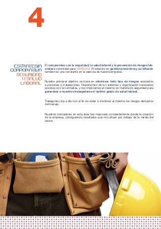 4
 ESTRATEGIA   El compromiso con la seguridad, la salud laboral y la prevención de riesgos lab-
              orales es prioridad para SERBUSA. El esfuerzo en gestión preventiva y su difusión
CORPORATIVA   también es una constante en la esencia de nuestra empresa.
  SEGURIDAD
    Y SALUD   Nuestro principal objetivo se basa en minimizar todo tipo de riesgos asociados
   LABORAL    a personas e instalaciones. Disponemos de los sistemas y organización necesarios
              acordes con la normativa, y nos implicamos al máximo en materia de seguridad para
              garantizar a nuestros trabajadores el óptimo grado de salud laboral.


              Trabajamos día a día con el fin de evitar o disminuir al máximo los riesgos derivados
              del trabajo.


              Nuestros indicadores en esta área han mejorado constantemente desde la creación
              de la empresa, consiguiendo resultados que nos sitúan por debajo de la media del
              sector.
 