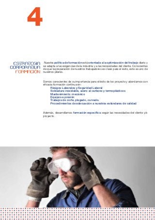 4
 ESTRATEGIA   Nuestra política de formación está orientada a la optimización del trabajo diario y
              se adapta a las exigencias de la industria y a las necesidades del cliente. Conscientes
CORPORATIVA   de que la preparación de nuestros trabajadores es clave para el éxito, este es uno de
  FORMACIÓN   nuestros pilares.


              Somos conscientes de su importancia para el éxito de los proyecto y abordamos con
              eficacia formación continua en:
                    Riesgos Laborales y Seguridad Laboral
                    Soldadura inoxidable, acero al carbono y termoplásticos
                    Mantenimiento  mecánico
                    Equipos a presión     
                    Trabajos de corte, plegado, curvado.
                    Procedimientos de adecuación a nuestros estándares de calidad


              Además, desarrollamos formación específica según las necesidades del cliente y/o
              proyecto.
 