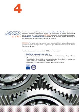 4
 ESTRATEGIA   Nuestro sistema de gestión garantiza un nivel continuo de calidad en todos nuestros
              procesos, servicios y proyectos. Cada día y en cada trabajo, la calidad es un objetivo
CORPORATIVA   permanente tanto por el interés de SERBUSA en ofrecer el mejor servicio como para
    CALIDAD   dar respuesta a las necesidades y expectativas de nuestros clientes directos y to-
              dos aquellos departamentos implicados en el servicio.


              SERBUSA fue la primera empresa del sector que apostó por la calidad con un en-
              foque estratégico en la provincia, y la primera que obtuvo hace más de 10 años el
              Certificado ISO 9001.


              Nuestro compromiso decidido con la Calidad se muestra en:

                  - Certificado Calidad ISO 9001: 2008.
                  - Certificado de Calidad desde el año 2001 en Mantenimiento y Montaje Indus-
                    trial.
                  - Homologación de procedimientos operacionales de soldadura y soldadores
                    código ASME-287 y Normativa Europea EN-287.
                  - Certificados de calidad APPLUS de Calificación del Soldador.
 